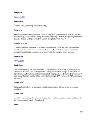 294
bergalith
See: bergalite
bergbutter
Various salts, commonly halotrichite. Hey, 1
bergenite
Occurs naturally at Bergen an der Trieb, Saxony, with other uranium minerals; named
from locality, the older name being rejected as implying a barian phosphuranylite rather
than the barium analogue. Syn. for barium-phosphuranylite. Hey, 2
Berglof process
A method of direct reduction of iron ore. The reduction of the ore was carried out in
interchangeable containers. The ore was heated to the reduction temperature in one
container, and then this container was moved into the reducing zone. Osborne
berkeleyite
See: lazulite
berkelium
The element having the atomic number 97, the discovery of which was announced by
Thompson, Ghiorso, and Seaborg in 1950. They produced an isotope of 4.5 h half-life,
berkelium 243, by helium ion bombardment of americium 241. Symbol, Bk; valences, 3
and 4; and the mass number of the most stable isotope, 249. Handbook of Chemistry and
Physics, 2
Berlin blue
In optical mineralogy, an anomalous interference color of the first order; e.g., some
epidotes.
Berlin iron
A soft iron containing phosphorus, which makes very fine smooth castings and is used
for ornaments and jewelry. Standard, 2
berm
 