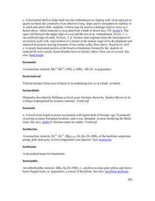 295
a. A horizontal shelf or ledge built into the embankment or sloping wall of an open pit or
quarry to break the continuity of an otherwise long slope and to strengthen its stability or
to catch and arrest slide material. A berm may be used as a haulage road or serve as a
bench above which material is excavated from a bank or bench face. CF: bench b. The
space left between the upper edge of a cut and the toe of an embankment. Seelye, 1 c.
An artificial ridge of earth. Nichols, 2 d. Terraces that originate from the interruption of
an erosion cycle with rejuvenation of a stream in the mature stage of its development and
renewed dissection, leaving remnants of the earlier valley floor above flood level. AGI
e. A nearly horizontal portion of the beach or backshore formed by the deposit of
material by wave action. Some beaches have no berms; others have one or several. See
also: bank height
bermanite
A monoclinic mineral, Mn2+
Mn3+
2 (PO4 )2 (OH)2 .4H2 O ; in pegmatites.
berm interval
Vertical distance from crest of berm to its underlying toe, as in a bank or bench.
bernardinite
Originally described by Stillman as fossil resin, but later shown by Stanley-Brown to be
a fungus impregnated by resinous material. Tomkeieff
bernstein
a. A fossil resin found in and in association with lignite beds of Eocene age. Commonly
occurring in many European localities, and is esp. abundant in areas bordering the Baltic
coast. See also: amber b. German name for amber. Tomkeieff
berthierine
A monoclinic mineral, (Fe2+
,Fe3+
,Mg)2-2D3 (Si,Al)2 O5 (OH)4 of the kaolinite-serpentine
group; dark steel-gray; in low-temperature vein deposits. Syn: martourite
berthonite
A discredited name for bournonite.
bertrandite
An orthorhombic mineral, 4[Be4 Si2 O7 (OH)2 ]; colorless to clear pale yellow and shows
heart-shaped twins; in pegmatites; a source of beryllium. See also: beryllium disilicate
 