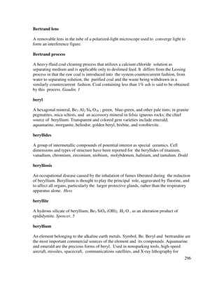296
Bertrand lens
A removable lens in the tube of a polarized-light microscope used to converge light to
form an interference figure.
Bertrand process
A heavy-fluid coal cleaning process that utilizes a calcium chloride solution as
separating medium and is applicable only to deslimed feed. It differs from the Lessing
process in that the raw coal is introduced into the system countercurrent fashion, from
water to separating solution, the purified coal and the waste being withdrawn in a
similarly countercurrent fashion. Coal containing less than 1% ash is said to be obtained
by this process. Gaudin, 1
beryl
A hexagonal mineral, Be3 Al2 Si6 O18 ; green, blue-green, and other pale tints; in granite
pegmatites, mica schists, and an accessory mineral in felsic igneous rocks; the chief
source of beryllium. Transparent and colored gem varieties include emerald,
aquamarine, morganite, heliodor, golden beryl, bixbite, and vorobievite.
beryllides
A group of intermetallic compounds of potential interest as special ceramics. Cell
dimensions and types of structure have been reported for the beryllides of titanium,
vanadium, chromium, zirconium, niobium, molybdenum, hafnium, and tantalum. Dodd
berylliosis
An occupational disease caused by the inhalation of fumes liberated during the reduction
of beryllium. Beryllium is thought to play the principal role, aggravated by fluorine, and
to affect all organs, particularly the larger protective glands, rather than the respiratory
apparatus alone. Hess
beryllite
A hydrous silicate of beryllium, Be3 SiO4 (OH)2 .H2 O , as an alteration product of
epididymite. Spencer, 5
beryllium
An element belonging to the alkaline earth metals. Symbol, Be. Beryl and bertrandite are
the most important commercial sources of the element and its compounds. Aquamarine
and emerald are the precious forms of beryl. Used in nonsparking tools, high-speed
aircraft, missiles, spacecraft, communications satellites, and X-ray lithography for
 