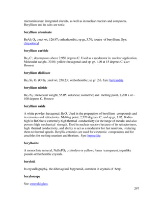 297
microminiature integrated circuits, as well as in nuclear reactors and computers.
Beryllium and its salts are toxic.
beryllium aluminate
BeAl2 O4 ; mol wt, 126.97; orthorhombic; sp gr, 3.76; source of beryllium. Syn:
chrysoberyl
beryllium carbide
Be2 C ; decomposes above 2,950 degrees C. Used as a moderator in nuclear application.
Molecular weight, 30.04; yellow; hexagonal; and sp gr, 1.90 at 15 degrees C. Lee;
Bennett
beryllium disilicate
Be4 Si2 O7 (OH)2 ; mol wt, 238.23; orthorhombic; sp gr, 2.6. Syn: bertrandite
beryllium nitride
Be3 N2 ; molecular weight, 55.05; colorless; isometric; and melting point, 2,200 + or -
100 degrees C. Bennett
beryllium oxide
A white powder; hexagonal; BeO. Used in the preparation of beryllium compounds and
in ceramics and refractories. Melting point, 2,570 degrees C; and sp gr, 3.02. Bodies
high in BeO have extremely high thermal conductivity (in the range of metals) and also
possess high mechanical strength. Used in nuclear reactors because of its refractoriness,
high thermal conductivity, and ability to act as a moderator for fast neutrons, reducing
them to thermal speeds. Beryllia ceramics are used for electronic components and for
crucibles for melting uranium and thorium. Syn: bromellite
beryllonite
A monoclinic mineral, NaBePO4 ; colorless or yellow; forms transparent, topazlike
pseudo-orthorhombic crystals.
beryloid
In crystallography, the dihexagonal bipyramid, common in crystals of beryl.
beryloscope
See: emerald glass
 