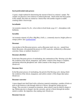 298
beryl preferential stain process
A quick, simple method for determining the amount of beryl in a mineral sample. The
samples are placed in a hot solution of sodium hydroxide, which etches the beryl grains
in the sample; they then are stained an intense blue with another reagent to enable
counting under a microscope.
berzelianite
An isometric mineral, Cu2 Se ; silver-white in fresh break; sp gr, 6.7. ; dimorphous with
bellidoite.
berzeliite
An isometric mineral, (Ca,Na)3 (Mg,Mn)2 (AsO4 )3 ; commonly massive; bright yellow to
orange-yellow. Syn: pyrrhoarsenite
Bessemer
Any product of the Bessemer process, such as Bessemer steel, iron, etc.; named from
Henry Bessemer, who patented the process in 1855; used also attributively as Bessemer
converter, flame, or method. Standard, 2
Bessemer afterblow
In the basic Bessemer process of steelmaking, the continuation of the blowing cycle after
the oxidation of the silicon, manganese, and carbon content of the charge is complete,
and during which the phosphorus and sulfur contents of the charge are reduced.
Henderson
Bessemer blow
In the Bessemer process of steelmaking, the period of the blowing cycle during which
the oxidation of the silicon, manganese, and carbon content of the charge takes place.
Henderson
Bessemer converter
A pear-shaped steel shell lined with a refractory material containing a number of holes or
ports in the bottom or side through which air is blown through the molten pig iron
charge. The converter is mounted on trunnions about which it may be tilted to charge or
tap. Molten pig iron is charged into the converter, and air is blown through the molten
metal to oxidize the impurities, thus making steel. Henderson
Bessemer iron ore
 
