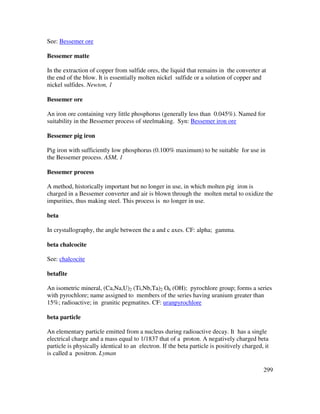 299
See: Bessemer ore
Bessemer matte
In the extraction of copper from sulfide ores, the liquid that remains in the converter at
the end of the blow. It is essentially molten nickel sulfide or a solution of copper and
nickel sulfides. Newton, 1
Bessemer ore
An iron ore containing very little phosphorus (generally less than 0.045%). Named for
suitability in the Bessemer process of steelmaking. Syn: Bessemer iron ore
Bessemer pig iron
Pig iron with sufficiently low phosphorus (0.100% maximum) to be suitable for use in
the Bessemer process. ASM, 1
Bessemer process
A method, historically important but no longer in use, in which molten pig iron is
charged in a Bessemer converter and air is blown through the molten metal to oxidize the
impurities, thus making steel. This process is no longer in use.
beta
In crystallography, the angle between the a and c axes. CF: alpha; gamma.
beta chalcocite
See: chalcocite
betafite
An isometric mineral, (Ca,Na,U)2 (Ti,Nb,Ta)2 O6 (OH); pyrochlore group; forms a series
with pyrochlore; name assigned to members of the series having uranium greater than
15%; radioactive; in granitic pegmatites. CF: uranpyrochlore
beta particle
An elementary particle emitted from a nucleus during radioactive decay. It has a single
electrical charge and a mass equal to 1/1837 that of a proton. A negatively charged beta
particle is physically identical to an electron. If the beta particle is positively charged, it
is called a positron. Lyman
 