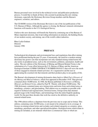 3
Bureau personnel were involved in the technical review and publication production
process. I would like to thank all those who assisted in producing this new mining
dictionary, especially the Dictionary Revision Group members and the Bureau's
engineers, scientists, and editors.
The CD-ROM version of the Dictionary Revision is one of the last publications of the
U.S. Bureau of Mines. Although the agency is closing, the Bureau's minerals information
functions will transfer to the U.S. Geological Survey.
I believe this new dictionary will benefit the Nation by continuing one of the Bureau of
Mines important missions, that of providing information on minerals, the building blocks
of our modern society, and mining, one of the world's oldest industries.
Rhea Lydia Graham
Director
January 1996
PREFACE
Technological developments and environmental laws and regulations that affect mining
have proliferated during the past 25 years. Concurrently, the need for a modern mining
dictionary has grown--one that incorporates not only standard mining-related terms but
also terms in peripheral areas, such as the environment, pollution, automation, health and
safety. The new edition of the Dictionary of Mining and Mineral Related Terms is the
culmination of a 5-year effort between the U.S. Bureau of Mines and the American
Geological Institute (USBM CONTRACT NUMBER J0101017) that will serve the needs
of those engaged in minerals-related activities. It is organized to aid the user in
appreciating the essential role that minerals and their products play in our quality of life.
The Bureau's development of mining dictionaries dates back to Albert Fay's Glossary of
the Mining and Mineral Industry, which first appeared in December 1918. That glossary
contained about 18,000 terms. In 1968, the Bureau published A Dictionary of Mining,
Mineral, and Related Terms, edited by Paul W. Thrush, with about 55,000 terms. The
1968 dictionary contained many new mining terms and terms from such related areas as
metallurgy, ceramics, and glassmaking. That edition was as complete as possible with
regard to technical and regional terms, historical terms, foreign terms that attained
general usage in the United States, and terminology from the entire English-speaking
world. For the past three decades that work has stood as the definitive authority on
mineral-related terms.
The 1996 edition reflects a departure from the previous one in scope and in format. This
edition, containing some 28,500 terms, is not meant to be exhaustive in its coverage. It
focuses on mining-related terms and excludes such related categories as ceramics, glass,
metallurgy, petroleum, and other specialized disciplines. Geological terms which relate to
mining are included, as are minerals which have a commercial value or which are
 