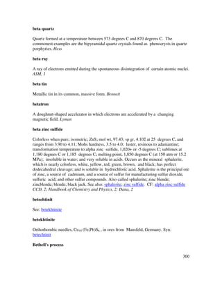 300
beta quartz
Quartz formed at a temperature between 573 degrees C and 870 degrees C. The
commonest examples are the bipyramidal quartz crystals found as phenocrysts in quartz
porphyries. Hess
beta ray
A ray of electrons emitted during the spontaneous disintegration of certain atomic nuclei.
ASM, 1
beta tin
Metallic tin in its common, massive form. Bennett
betatron
A doughnut-shaped accelerator in which electrons are accelerated by a changing
magnetic field. Lyman
beta zinc sulfide
Colorless when pure; isometric; ZnS; mol wt, 97.43; sp gr, 4.102 at 25 degrees C, and
ranges from 3.90 to 4.11; Mohs hardness, 3.5 to 4.0; luster, resinous to adamantine;
transformation temperature to alpha zinc sulfide, 1,020+ or -5 degrees C; sublimes at
1,180 degrees C or 1,185 degrees C; melting point, 1,850 degrees C (at 150 atm or 15.2
MPa); insoluble in water; and very soluble in acids. Occurs as the mineral sphalerite,
which is nearly colorless, white, yellow, red, green, brown, and black; has perfect
dodecahedral cleavage; and is soluble in hydrochloric acid. Sphalerite is the principal ore
of zinc, a source of cadmium, and a source of sulfur for manufacturing sulfur dioxide,
sulfuric acid, and other sulfur compounds. Also called sphalerite; zinc blende;
zincblende; blende; black jack. See also: sphalerite; zinc sulfide. CF: alpha zinc sulfide
CCD, 2; Handbook of Chemistry and Physics, 2; Dana, 2
betechtinit
See: betekhtinite
betekhtinite
Orthorhombic needles, Cu10 (Fe,Pb)S6 , in ores from Mansfeld, Germany. Syn:
betechtinit
Bethell's process
 
