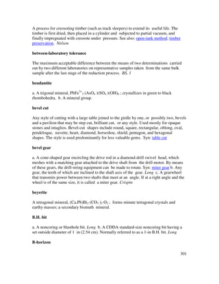 301
A process for creosoting timber (such as track sleepers) to extend its useful life. The
timber is first dried, then placed in a cylinder and subjected to partial vacuum, and
finally impregnated with creosote under pressure. See also: open-tank method; timber
preservation. Nelson
between-laboratory tolerance
The maximum acceptable difference between the means of two determinations carried
out by two different laboratories on representative samples taken from the same bulk
sample after the last stage of the reduction process. BS, 1
beudantite
a. A trigonal mineral, PbFe3+
3 (AsO4 )(SO4 )(OH)6 ; crystallizes in green to black
rhombohedra. b. A mineral group.
bevel cut
Any style of cutting with a large table joined to the girdle by one, or possibly two, bevels
and a pavilion that may be step cut, brilliant cut, or any style. Used mostly for opaque
stones and intaglios. Bevel-cut shapes include round, square, rectangular, oblong, oval,
pendeloque, navette, heart, diamond, horseshoe, shield, pentagon, and hexagonal
shapes. The style is used predominantly for less valuable gems. Syn: table cut
bevel gear
a. A cone-shaped gear encircling the drive rod in a diamond-drill swivel head, which
meshes with a matching gear attached to the drive shaft from the drill motor. By means
of these gears, the drill-string equipment can be made to rotate. Syn: miter gear b. Any
gear, the teeth of which are inclined to the shaft axis of the gear. Long c. A gearwheel
that transmits power between two shafts that meet at an angle. If at a right angle and the
wheel is of the same size, it is called a miter gear. Crispin
beyerite
A tetragonal mineral, (Ca,Pb)Bi2 (CO3 )2 O2 ; forms minute tetragonal crystals and
earthy masses; a secondary bismuth mineral.
B.H. bit
a. A noncoring or blasthole bit. Long b. A CDDA standard-size noncoring bit having a
set outside diameter of 1 in (2.54 cm). Normally referred to as a 1-in B.H. bit. Long
B-horizon
 