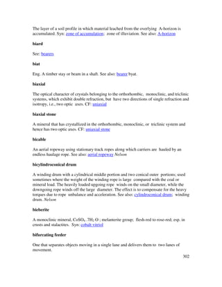 302
The layer of a soil profile in which material leached from the overlying A-horizon is
accumulated. Syn: zone of accumulation; zone of illuviation. See also: A-horizon
biard
See: bearers
biat
Eng. A timber stay or beam in a shaft. See also: bearer byat.
biaxial
The optical character of crystals belonging to the orthorhombic, monoclinic, and triclinic
systems, which exhibit double refraction, but have two directions of single refraction and
isotropy, i.e., two optic axes. CF: uniaxial
biaxial stone
A mineral that has crystallized in the orthorhombic, monoclinic, or triclinic system and
hence has two optic axes. CF: uniaxial stone
bicable
An aerial ropeway using stationary track ropes along which carriers are hauled by an
endless haulage rope. See also: aerial ropeway Nelson
bicylindroconical drum
A winding drum with a cylindrical middle portion and two conical outer portions; used
sometimes where the weight of the winding rope is large compared with the coal or
mineral load. The heavily loaded upgoing rope winds on the small diameter, while the
downgoing rope winds off the large diameter. The effect is to compensate for the heavy
torques due to rope unbalance and acceleration. See also: cylindroconical drum; winding
drum. Nelson
bieberite
A monoclinic mineral, CoSO4 .7H2 O ; melanterite group; flesh-red to rose-red; esp. in
crusts and stalactites. Syn: cobalt vitriol
bifurcating feeder
One that separates objects moving in a single lane and delivers them to two lanes of
movement.
 