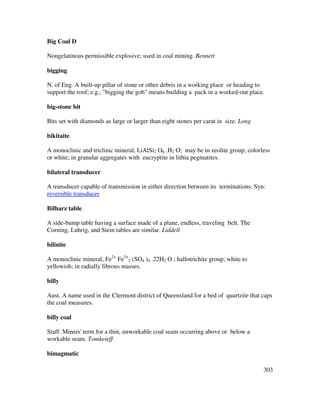 303
Big Coal D
Nongelatinous permissible explosive; used in coal mining. Bennett
bigging
N. of Eng. A built-up pillar of stone or other debris in a working place or heading to
support the roof; e.g., "bigging the gob" means building a pack in a worked-out place.
big-stone bit
Bits set with diamonds as large or larger than eight stones per carat in size. Long
bikitaite
A monoclinic and triclinic mineral, LiAlSi2 O6 .H2 O; may be in zeolite group; colorless
or white; in granular aggregates with eucryptite in lithia pegmatites.
bilateral transducer
A transducer capable of transmission in either direction between its terminations. Syn:
reversible transducer
Bilharz table
A side-bump table having a surface made of a plane, endless, traveling belt. The
Corning, Luhrig, and Stein tables are similar. Liddell
bilinite
A monoclinic mineral, Fe2+
Fe3+
2 (SO4 )4 .22H2 O ; hallotrichite group; white to
yellowish; in radially fibrous masses.
billy
Aust. A name used in the Clermont district of Queensland for a bed of quartzite that caps
the coal measures.
billy coal
Staff. Miners' term for a thin, unworkable coal seam occurring above or below a
workable seam. Tomkeieff
bimagmatic
 