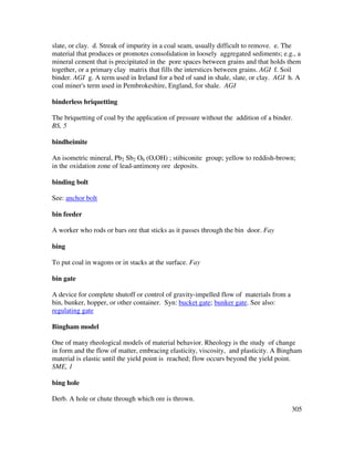 305
slate, or clay. d. Streak of impurity in a coal seam, usually difficult to remove. e. The
material that produces or promotes consolidation in loosely aggregated sediments; e.g., a
mineral cement that is precipitated in the pore spaces between grains and that holds them
together, or a primary clay matrix that fills the interstices between grains. AGI f. Soil
binder. AGI g. A term used in Ireland for a bed of sand in shale, slate, or clay. AGI h. A
coal miner's term used in Pembrokeshire, England, for shale. AGI
binderless briquetting
The briquetting of coal by the application of pressure without the addition of a binder.
BS, 5
bindheimite
An isometric mineral, Pb2 Sb2 O6 (O,OH) ; stibiconite group; yellow to reddish-brown;
in the oxidation zone of lead-antimony ore deposits.
binding bolt
See: anchor bolt
bin feeder
A worker who rods or bars ore that sticks as it passes through the bin door. Fay
bing
To put coal in wagons or in stacks at the surface. Fay
bin gate
A device for complete shutoff or control of gravity-impelled flow of materials from a
bin, bunker, hopper, or other container. Syn: bucket gate; bunker gate. See also:
regulating gate
Bingham model
One of many rheological models of material behavior. Rheology is the study of change
in form and the flow of matter, embracing elasticity, viscosity, and plasticity. A Bingham
material is elastic until the yield point is reached; flow occurs beyond the yield point.
SME, 1
bing hole
Derb. A hole or chute through which ore is thrown.
 