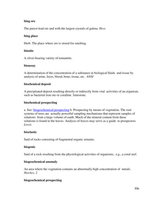 306
bing ore
The purest lead ore and with the largest crystals of galena. Hess
bing place
Derb. The place where ore is stored for smelting.
binnite
A silver-bearing variety of tennantite.
bioassay
A determination of the concentration of a substance in biological fluids and tissue by
analysis of urine, feces, blood, bone, tissue, etc. ANSI
biochemical deposit
A precipitated deposit resulting directly or indirectly from vital activities of an organism,
such as bacterial iron ore or coralline limestone.
biochemical prospecting
a. See: biogeochemical prospecting b. Prospecting by means of vegetation. The root
systems of trees are actually powerful sampling mechanisms that represent samples of
solutions from a large volume of earth. Much of the mineral content from these
solutions is found in the leaves. Analysis of leaves may serve as a guide to prospectors.
Lewis
bioclastic
Said of rocks consisting of fragmental organic remains.
biogenic
Said of a rock resulting from the physiological activities of organisms, e.g., a coral reef.
biogeochemical anomaly
An area where the vegetation contains an abnormally high concentration of metals.
Hawkes, 2
biogeochemical prospecting
 
