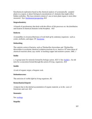 307
Geochemical exploration based on the chemical analysis of systematically sampled
plants in a region, to detect biological concentrations of elements that might reflect
hidden orebodies. The trace-element content of one or more plant organs is most often
measured. Syn: biochemical prospecting AGI
biogeochemistry
A branch of geochemistry that deals with the effects of life processes on the distribution
and fixation of chemical elements in the biosphere. AGI
bioherm
A moundlike or circumscribed mass of rock built up by sedentary organisms such as
corals, mollusks, and algae. CF: biostrome
bioleaching
The catalytic action of bacteria, such as Thiobacillus ferroxidans and Thiobacillus
thiooxidans to accelerate chemical oxidation reactions by as much as 106
times those of
chemical reactions alone; esp. useful in leaching copper and uranium systems. SME, 1
biolite
a. A group name for minerals formed by biologic action. AGI b. See: biolith c. An old
term for a concretion formed through the action of living organisms. AGI
biolith
A rock of organic origin; a biogenic rock.
bioluminescence
The emission of visible light by living organisms. Hy
biomechanical deposit
A deposit due to the detrital accumulation of organic material, as in the cases of
limestones and coal. AGI
bionomics
See: ecology
biopelite
 