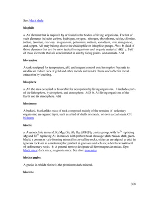 308
See: black shale
biophile
a. An element that is required by or found in the bodies of living organisms. The list of
such elements includes carbon, hydrogen, oxygen, nitrogen, phosphorus, sulfur, chlorine,
iodine, bromine, calcium, magnesium, potassium, sodium, vanadium, iron, manganese,
and copper. All may belong also to the chalcophile or lithophile groups. Hess b. Said of
those elements that are the most typical in organisms and organic material. AGI c. Said
of those elements that are concentrated in and by living plants and animals. AGI
bioreactor
A tank equipped for temperature, pH, and reagent control used to employ bacteria to
oxidize or reduce ores of gold and other metals and render them amenable for metal
extraction by leaching.
biosphere
a. All the area occupied or favorable for occupation by living organisms. It includes parts
of the lithosphere, hydrosphere, and atmosphere. AGI b. All living organisms of the
Earth and its atmosphere. AGI
biostrome
A bedded, blanketlike mass of rock composed mainly of the remains of sedentary
organisms; an organic layer, such as a bed of shells or corals, or even a coal seam. CF:
bioherm
biotite
a. A monoclinic mineral, K2 Mg6 (Si6 Al2 O20 )(OH,F)2 ; mica group, with Fe2+
replacing
Mg and Fe3+
replacing Al; in masses with perfect basal cleavage; dark brown, dark green,
black; a common rock-forming mineral in crystalline rocks, either as an original crystal in
igneous rocks or as a metamorphic product in gneisses and schists; a detrital constituent
of sedimentary rocks. b. A general term to designate all ferromagnesian micas. Syn:
black mica; dark mica; magnesia mica. See also: iron mica
biotite gneiss
A gneiss in which biotite is the prominent dark mineral.
biotitite
 