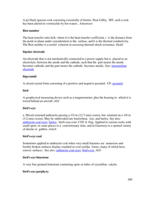 309
A jet black igneous rock consisting essentially of biotite. Near Libby, MT, such a rock
has been altered to vermiculite by hot waters. Johannsen
Biot number
The heat-transfer ratio hr/k, where h is the heat-transfer coefficient, r is the distance from
the point or plane under consideration to the surface, and k is the thermal conductivity.
The Biot number is a useful criterion in assessing thermal-shock resistance. Dodd
bipolar electrode
An electrode that is not mechanically connected to a power supply but is placed in an
electrolyte, between the anode and the cathode, such that the part nearer the anode
becomes cathodic and the part nearer the cathode becomes anodic. Syn: intermediate
electrode
bipyramid
A closed crystal form consisting of a positive and negative pyramid. CF: pyramid
bird
A geophysical measuring device such as a magnetometer, plus the housing in which it is
towed behind an aircraft. AGI
bird's-eye
a. Mixed screened anthracite passing a 1/2-in (12.7-mm) screen, but retained on a 1/8-in
(3.2-mm) screen. May be subdivided into buckwheat, rice, and barley. See also:
anthracite coal sizes; barley; bird's-eye coal. CTD b. Eng. Applied to various rocks with
small spots, in some places to a concretionary slate, and in Guernsey to a spotted variety
of diorite or gabbro. Arkell
bird's-eye coal
Sometimes applied to anthracite coal when very small fractures are numerous and
freshly broken surfaces display rounded or oval eyelike forms, many of which have
convex surfaces. See also: anthracite coal sizes; bird's-eye. AGI
bird's-eye limestone
A very fine-grained limestone containing spots or tubes of crystalline calcite.
bird's-eye porphyry
 