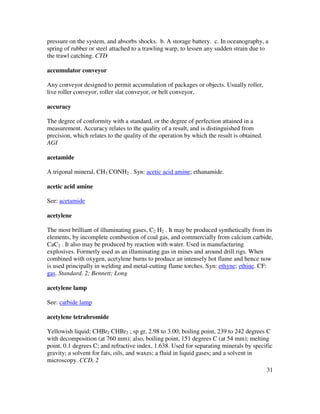 31
pressure on the system, and absorbs shocks. b. A storage battery. c. In oceanography, a
spring of rubber or steel attached to a trawling warp, to lessen any sudden strain due to
the trawl catching. CTD
accumulator conveyor
Any conveyor designed to permit accumulation of packages or objects. Usually roller,
live roller conveyor, roller slat conveyor, or belt conveyor.
accuracy
The degree of conformity with a standard, or the degree of perfection attained in a
measurement. Accuracy relates to the quality of a result, and is distinguished from
precision, which relates to the quality of the operation by which the result is obtained.
AGI
acetamide
A trigonal mineral, CH3 CONH2 . Syn: acetic acid amine; ethanamide.
acetic acid amine
See: acetamide
acetylene
The most brilliant of illuminating gases, C2 H2 . It may be produced synthetically from its
elements, by incomplete combustion of coal gas, and commercially from calcium carbide,
CaC2 . It also may be produced by reaction with water. Used in manufacturing
explosives. Formerly used as an illuminating gas in mines and around drill rigs. When
combined with oxygen, acetylene burns to produce an intensely hot flame and hence now
is used principally in welding and metal-cutting flame torches. Syn: ethyne; ethine. CF:
gas. Standard, 2; Bennett; Long
acetylene lamp
See: carbide lamp
acetylene tetrabromide
Yellowish liquid; CHBr2 CHBr2 ; sp gr, 2.98 to 3.00; boiling point, 239 to 242 degrees C
with decomposition (at 760 mm); also, boiling point, 151 degrees C (at 54 mm); melting
point, 0.1 degrees C; and refractive index, 1.638. Used for separating minerals by specific
gravity; a solvent for fats, oils, and waxes; a fluid in liquid gases; and a solvent in
microscopy. CCD, 2
 