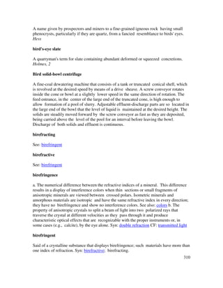 310
A name given by prospectors and miners to a fine-grained igneous rock having small
phenocrysts, particularly if they are quartz, from a fancied resemblance to birds' eyes.
Hess
bird's-eye slate
A quarryman's term for slate containing abundant deformed or squeezed concretions.
Holmes, 2
Bird solid-bowl centrifuge
A fine-coal dewatering machine that consists of a tank or truncated conical shell, which
is revolved at the desired speed by means of a drive sheave. A screw conveyor rotates
inside the cone or bowl at a slightly lower speed in the same direction of rotation. The
feed entrance, in the center of the large end of the truncated cone, is high enough to
allow formation of a pool of slurry. Adjustable effluent-discharge parts are so located in
the large end of the bowl that the level of liquid is maintained at the desired height. The
solids are steadily moved forward by the screw conveyor as fast as they are deposited,
being carried above the level of the pool for an interval before leaving the bowl.
Discharge of both solids and effluent is continuous.
birefracting
See: birefringent
birefractive
See: birefringent
birefringence
a. The numerical difference between the refractive indices of a mineral. This difference
results in a display of interference colors when thin sections or small fragments of
anisotropic minerals are viewed between crossed polars. Isometric minerals and
amorphous materials are isotropic and have the same refractive index in every direction;
they have no birefringence and show no interference colors. See also: colors b. The
property of anisotropic crystals to split a beam of light into two polarized rays that
traverse the crystal at different velocities as they pass through it and produce
characteristic optical effects that are recognizable with the proper instruments or, in
some cases (e.g., calcite), by the eye alone. Syn: double refraction CF: transmitted light
birefringent
Said of a crystalline substance that displays birefringence; such materials have more than
one index of refraction. Syn: birefractive; birefracting.
 