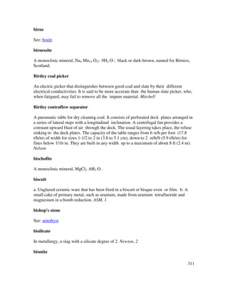 311
birne
See: boule
birnessite
A monoclinic mineral, Na4 Mn14 O27 .9H2 O ; black or dark-brown, named for Birness,
Scotland.
Birtley coal picker
An electric picker that distinguishes between good coal and slate by their different
electrical conductivities. It is said to be more accurate than the human slate picker, who,
when fatigued, may fail to remove all the impure material. Mitchell
Birtley contraflow separator
A pneumatic table for dry cleaning coal. It consists of perforated deck plates arranged in
a series of lateral steps with a longitudinal inclination. A centrifugal fan provides a
constant upward blast of air through the deck. The usual layering takes place, the refuse
sinking to the deck plates. The capacity of the table ranges from 6 st/h per foot (17.8
t/h/m) of width for sizes 1-1/2 to 2 in (3.8 to 5.1 cm), down to 2 st/h/ft (5.9 t/h/m) for
fines below 1/16 in. They are built in any width up to a maximum of about 8 ft (2.4 m).
Nelson
bischofite
A monoclinic mineral, MgCl2 .6H2 O .
biscuit
a. Unglazed ceramic ware that has been fired in a biscuit or bisque oven or film. b. A
small cake of primary metal, such as uranium, made from uranium tetrafluoride and
magnesium in a bomb reduction. ASM, 1
bishop's stone
See: amethyst
bisilicate
In metallurgy, a slag with a silicate degree of 2. Newton, 2
bismite
 