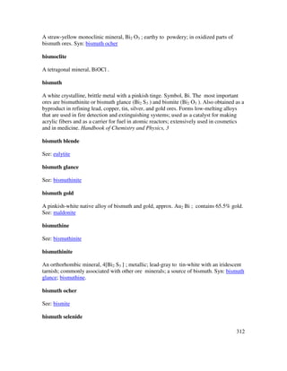 312
A straw-yellow monoclinic mineral, Bi2 O3 ; earthy to powdery; in oxidized parts of
bismuth ores. Syn: bismuth ocher
bismoclite
A tetragonal mineral, BiOCl .
bismuth
A white crystalline, brittle metal with a pinkish tinge. Symbol, Bi. The most important
ores are bismuthinite or bismuth glance (Bi2 S3 ) and bismite (Bi2 O3 ). Also obtained as a
byproduct in refining lead, copper, tin, silver, and gold ores. Forms low-melting alloys
that are used in fire detection and extinguishing systems; used as a catalyst for making
acrylic fibers and as a carrier for fuel in atomic reactors; extensively used in cosmetics
and in medicine. Handbook of Chemistry and Physics, 3
bismuth blende
See: eulytite
bismuth glance
See: bismuthinite
bismuth gold
A pinkish-white native alloy of bismuth and gold, approx. Au2 Bi ; contains 65.5% gold.
See: maldonite
bismuthine
See: bismuthinite
bismuthinite
An orthorhombic mineral, 4[Bi2 S3 ] ; metallic; lead-gray to tin-white with an iridescent
tarnish; commonly associated with other ore minerals; a source of bismuth. Syn: bismuth
glance; bismuthine.
bismuth ocher
See: bismite
bismuth selenide
 
