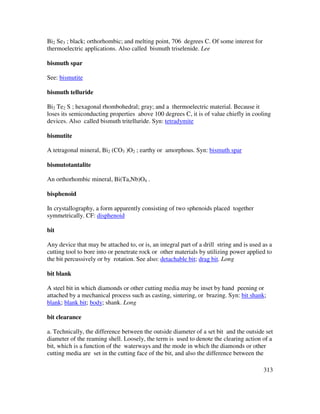 313
Bi2 Se3 ; black; orthorhombic; and melting point, 706 degrees C. Of some interest for
thermoelectric applications. Also called bismuth triselenide. Lee
bismuth spar
See: bismutite
bismuth telluride
Bi2 Te2 S ; hexagonal rhombohedral; gray; and a thermoelectric material. Because it
loses its semiconducting properties above 100 degrees C, it is of value chiefly in cooling
devices. Also called bismuth tritelluride. Syn: tetradymite
bismutite
A tetragonal mineral, Bi2 (CO3 )O2 ; earthy or amorphous. Syn: bismuth spar
bismutotantalite
An orthorhombic mineral, Bi(Ta,Nb)O4 .
bisphenoid
In crystallography, a form apparently consisting of two sphenoids placed together
symmetrically. CF: disphenoid
bit
Any device that may be attached to, or is, an integral part of a drill string and is used as a
cutting tool to bore into or penetrate rock or other materials by utilizing power applied to
the bit percussively or by rotation. See also: detachable bit; drag bit. Long
bit blank
A steel bit in which diamonds or other cutting media may be inset by hand peening or
attached by a mechanical process such as casting, sintering, or brazing. Syn: bit shank;
blank; blank bit; body; shank. Long
bit clearance
a. Technically, the difference between the outside diameter of a set bit and the outside set
diameter of the reaming shell. Loosely, the term is used to denote the clearing action of a
bit, which is a function of the waterways and the mode in which the diamonds or other
cutting media are set in the cutting face of the bit, and also the difference between the
 