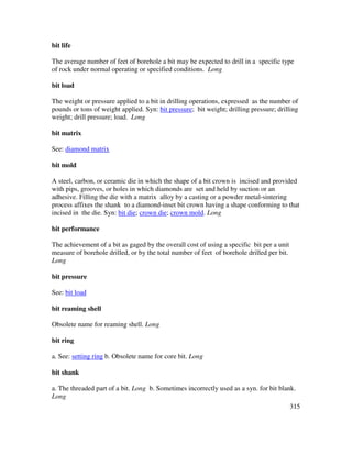 315
bit life
The average number of feet of borehole a bit may be expected to drill in a specific type
of rock under normal operating or specified conditions. Long
bit load
The weight or pressure applied to a bit in drilling operations, expressed as the number of
pounds or tons of weight applied. Syn: bit pressure; bit weight; drilling pressure; drilling
weight; drill pressure; load. Long
bit matrix
See: diamond matrix
bit mold
A steel, carbon, or ceramic die in which the shape of a bit crown is incised and provided
with pips, grooves, or holes in which diamonds are set and held by suction or an
adhesive. Filling the die with a matrix alloy by a casting or a powder metal-sintering
process affixes the shank to a diamond-inset bit crown having a shape conforming to that
incised in the die. Syn: bit die; crown die; crown mold. Long
bit performance
The achievement of a bit as gaged by the overall cost of using a specific bit per a unit
measure of borehole drilled, or by the total number of feet of borehole drilled per bit.
Long
bit pressure
See: bit load
bit reaming shell
Obsolete name for reaming shell. Long
bit ring
a. See: setting ring b. Obsolete name for core bit. Long
bit shank
a. The threaded part of a bit. Long b. Sometimes incorrectly used as a syn. for bit blank.
Long
 