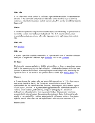 316
bitter lake
A salt lake whose waters contain in solution a high content of sodium sulfate and lesser
amounts of the carbonates and chlorides ordinarily found in salt lakes; a lake whose
water has a bitter taste. Examples include Carson Lake, NV, and the Great Bitter Lake in
Egypt. AGI
bittern
a. The bitter liquid remaining after seawater has been concentrated by evaporation until
most of the sodium chloride has crystallized out. AGI b. A natural solution, in an
evaporite basin, that resembles a saltworks liquor, esp. in its high magnesium content.
AGI
bitter salt
See: epsomite
bitter spar
a. A pure, crystalline dolomite that consists of 1 part or equivalent of calcium carbonate
and 1 part of magnesium carbonate. Syn: pearl spar Fay b. See: dolomite
bit thrust
The hydraulic pressure applied to a drill bit when drilling, as shown in pounds per square
inch by the pressure gages on the hydraulic-feed cylinders of a diamond drill or the total
pressure in pounds as calculated by multiplying the recorded hydraulic pressure by the
square-inch area of the piston in the hydraulic-feed cylinder. Syn: drilling thrust Long
bitumen
a. A general name for various solid and semisolid hydrocarbons. In 1912, the term was
used by the American Society for Testing and Materials to include all those
hydrocarbons that are soluble in carbon disulfide, whether gases, easily mobile liquids,
viscous liquids, or solids. b. A generic term applied to natural flammable substances of
variable color, hardness, and volatility, composed principally of a mixture of
hydrocarbons substantially free from oxygenated bodies. Bitumens are sometimes
associated with mineral matter, the nonmineral constituents being fusible and largely
soluble in carbon disulfide, yielding water-insoluble sulfonation products. Petroleums,
asphalts, natural mineral waxes, and asphaltites are all considered bitumens. AGI
bitumen cable
 