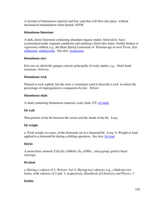 318
A mixture of bituminous material and fine sand that will flow into place without
mechanical manipulation when heated. ASTM
bituminous limestone
A dark, dense limestone containing abundant organic matter, believed to have
accumulated under stagnant conditions and emitting a fetid odor when freshly broken or
vigorously rubbed; e.g., the Bone Spring Limestone of Permian age in west Texas. Syn:
stinkstone; anthraconite. See also: swinestone
bituminous ores
Iron ores in which the gangue consists principally of coaly matter; e.g., black band
ironstone. Osborne
bituminous rock
Natural or rock asphalt, but the term is sometimes used to describe a rock in which the
percentage of impregnation is comparatively low. Nelson
bituminous shale
A shale containing bituminous material; coaly shale. CF: oil shale
bit wall
That portion of the bit between the crown and the shank of the bit. Long
bit weight
a. Total weight, in carats, of the diamonds set in a diamond bit. Long b. Weight or load
applied to a diamond bit during a drilling operation. See also: bit load
bityite
A monoclinic mineral, CaLiAl2 (AlBeSi2 O10 )(OH)2 ; mica group; perfect basal
cleavage.
bivalent
a. Having a valence of 2. Webster 3rd b. Having two valences; e.g., cobalt has two
forms, with valences of 2 and 3, respectively. Handbook of Chemistry and Physics, 2
bixbite
 