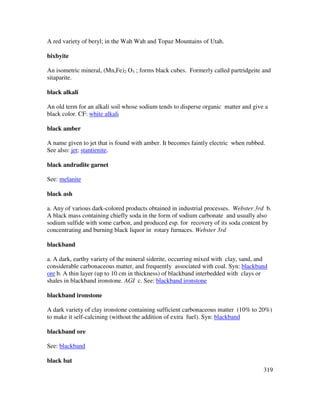 319
A red variety of beryl; in the Wah Wah and Topaz Mountains of Utah.
bixbyite
An isometric mineral, (Mn,Fe)2 O3 ; forms black cubes. Formerly called partridgeite and
sitaparite.
black alkali
An old term for an alkali soil whose sodium tends to disperse organic matter and give a
black color. CF: white alkali
black amber
A name given to jet that is found with amber. It becomes faintly electric when rubbed.
See also: jet; stantienite.
black andradite garnet
See: melanite
black ash
a. Any of various dark-colored products obtained in industrial processes. Webster 3rd b.
A black mass containing chiefly soda in the form of sodium carbonate and usually also
sodium sulfide with some carbon, and produced esp. for recovery of its soda content by
concentrating and burning black liquor in rotary furnaces. Webster 3rd
blackband
a. A dark, earthy variety of the mineral siderite, occurring mixed with clay, sand, and
considerable carbonaceous matter, and frequently associated with coal. Syn: blackband
ore b. A thin layer (up to 10 cm in thickness) of blackband interbedded with clays or
shales in blackband ironstone. AGI c. See: blackband ironstone
blackband ironstone
A dark variety of clay ironstone containing sufficient carbonaceous matter (10% to 20%)
to make it self-calcining (without the addition of extra fuel). Syn: blackband
blackband ore
See: blackband
black bat
 