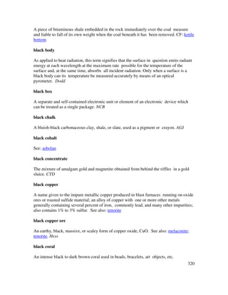 320
A piece of bituminous shale embedded in the rock immediately over the coal measure
and liable to fall of its own weight when the coal beneath it has been removed. CF: kettle
bottom
black body
As applied to heat radiation, this term signifies that the surface in question emits radiant
energy at each wavelength at the maximum rate possible for the temperature of the
surface and, at the same time, absorbs all incident radiation. Only when a surface is a
black body can its temperature be measured accurately by means of an optical
pyrometer. Dodd
black box
A separate and self-contained electronic unit or element of an electronic device which
can be treated as a single package. NCB
black chalk
A bluish-black carbonaceous clay, shale, or slate, used as a pigment or crayon. AGI
black cobalt
See: asbolan
black concentrate
The mixture of amalgam gold and magnetite obtained from behind the riffles in a gold
sluice. CTD
black copper
A name given to the impure metallic copper produced in blast furnaces running on oxide
ores or roasted sulfide material; an alloy of copper with one or more other metals
generally containing several percent of iron, commonly lead, and many other impurities;
also contains 1% to 3% sulfur. See also: tenorite
black copper ore
An earthy, black, massive, or scaley form of copper oxide, CuO. See also: melaconite;
tenorite. Hess
black coral
An intense black to dark brown coral used in beads, bracelets, art objects, etc.
 