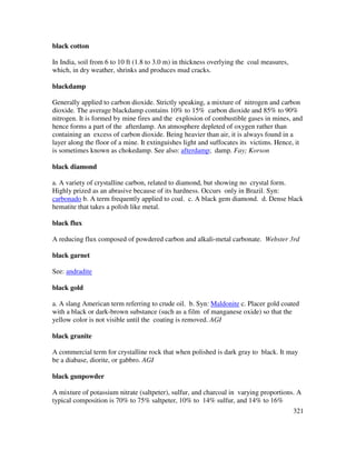321
black cotton
In India, soil from 6 to 10 ft (1.8 to 3.0 m) in thickness overlying the coal measures,
which, in dry weather, shrinks and produces mud cracks.
blackdamp
Generally applied to carbon dioxide. Strictly speaking, a mixture of nitrogen and carbon
dioxide. The average blackdamp contains 10% to 15% carbon dioxide and 85% to 90%
nitrogen. It is formed by mine fires and the explosion of combustible gases in mines, and
hence forms a part of the afterdamp. An atmosphere depleted of oxygen rather than
containing an excess of carbon dioxide. Being heavier than air, it is always found in a
layer along the floor of a mine. It extinguishes light and suffocates its victims. Hence, it
is sometimes known as chokedamp. See also: afterdamp; damp. Fay; Korson
black diamond
a. A variety of crystalline carbon, related to diamond, but showing no crystal form.
Highly prized as an abrasive because of its hardness. Occurs only in Brazil. Syn:
carbonado b. A term frequently applied to coal. c. A black gem diamond. d. Dense black
hematite that takes a polish like metal.
black flux
A reducing flux composed of powdered carbon and alkali-metal carbonate. Webster 3rd
black garnet
See: andradite
black gold
a. A slang American term referring to crude oil. b. Syn: Maldonite c. Placer gold coated
with a black or dark-brown substance (such as a film of manganese oxide) so that the
yellow color is not visible until the coating is removed. AGI
black granite
A commercial term for crystalline rock that when polished is dark gray to black. It may
be a diabase, diorite, or gabbro. AGI
black gunpowder
A mixture of potassium nitrate (saltpeter), sulfur, and charcoal in varying proportions. A
typical composition is 70% to 75% saltpeter, 10% to 14% sulfur, and 14% to 16%
 