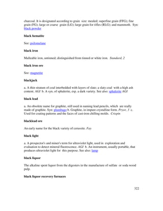 322
charcoal. It is designated according to grain size: mealed; superfine grain (FFG); fine
grain (FG); large or coarse grain (LG); large grain for rifles (RLG); and mammoth. Syn:
black powder
black hematite
See: psilomelane
black iron
Malleable iron, untinned; distinguished from tinned or white iron. Standard, 2
black iron ore
See: magnetite
blackjack
a. A thin stratum of coal interbedded with layers of slate; a slaty coal with a high ash
content. AGI b. A syn. of sphalerite, esp. a dark variety. See also: sphalerite AGI
black lead
a. An obsolete name for graphite, still used in naming lead pencils, which are really
made of graphite. Syn: plumbago b. Graphite, in impure crystalline form. Pryor, 3 c.
Used for coating patterns and the faces of cast-iron chilling molds. Crispin
blacklead ore
An early name for the black variety of cerussite. Fay
black light
a. A prospector's and miner's term for ultraviolet light, used in exploration and
evaluation to detect mineral fluorescence. AGI b. An instrument, usually portable, that
produces ultraviolet light for this purpose. See also: lamp
black liquor
The alkaline spent liquor from the digesters in the manufacture of sulfate or soda wood
pulp.
black liquor recovery furnaces
 
