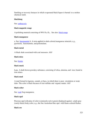 323
Smelting or recovery furnaces in which evaporated black liquor is burned to a molten
chemical smelt.
blacklung
See: anthracosis
black magnetic rouge
A polishing material consisting of 99% Fe3 O4 . See also: black rouge
black manganese
a. See: hausmannite b. A term applied to dark-colored manganese minerals; e.g.,
pyrolusite, hausmannite, and psilomelane.
black metal
A black shale associated with coal measures. AGI
black mica
See: biotite
black muck
Lanc. A dark-brown powdery substance, consisting of silica, alumina, and iron; found in
iron mines.
black mud
A mud formed in lagoons, sounds, or bays, in which there is poor circulation or weak
tides. The color is black because of iron sulfides and organic matter. AGI
black ocher
See: wad; bog manganese.
black opal
Precious opal with play of color (commonly red or green) displayed against a dark gray
(rarely black) body color; e.g., the fine Australian blue opal with flame-colored flashes.
black ore
 