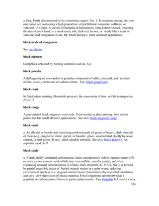 324
a. Eng. Partly decomposed pyrite containing copper. Fay b. In uranium mining, the term
may mean ore containing a high proportion of pitchblende, uraninite, coffinite, or
vanoxite. c. Cumb. A variety of hematite in hard pieces, some kidney shaped, reaching
the size of one's hand, in a moderately soft, dark-red, brown, or nearly black mass of
smit clay and manganese oxide, the whole having a most confused appearance.
black oxide of manganese
See: pyrolusite
black pigment
Lampblack obtained by burning common coal tar. Fay
black powder
A deflagrating or low-explosive granular compound of sulfur, charcoal, and an alkali
nitrate, usually potassium or sodium nitrate. Syn: black gunpowder
black roast
In fluidization roasting (fluosolids process), the conversion of iron sulfide to magnetite.
Pryor, 3
black rouge
A precipitated black magnetic iron oxide. Used mainly in plate printing inks and in
paints, but has small abrasive applications. See also: black magnetic rouge
black sand
a. An alluvial or beach sand consisting predominantly of grains of heavy, dark minerals
or rocks (e.g., magnetite, rutile, garnet, or basaltic glass), concentrated chiefly by wave,
current, or surf action. It may yield valuable minerals. See also: beach placer b. An
asphaltic sand. AGI
black shale
a. A dark, thinly laminated carbonaceous shale, exceptionally rich in organic matter (5%
or more carbon content) and sulfide (esp. iron sulfide, usually pyrite), and often
containing unusual concentrations of certain trace elements (U, V, Cu, Ni). It is formed
by partial anaerobic decay of buried organic matter in a quiet-water, reducing
environment (such as in a stagnant marine basin) characterized by restricted circulation
and very slow deposition of clastic material. Fossil organisms are preserved as a
graphitic or carbonaceous film or as pyrite replacements. Syn: biopelite b. Usually a very
 
