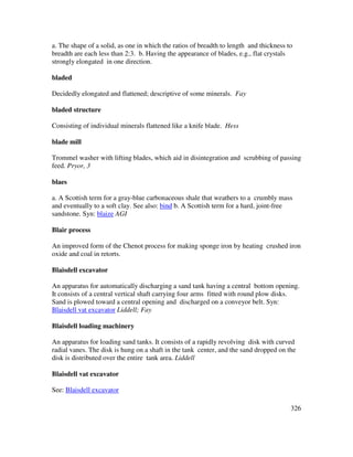 326
a. The shape of a solid, as one in which the ratios of breadth to length and thickness to
breadth are each less than 2:3. b. Having the appearance of blades, e.g., flat crystals
strongly elongated in one direction.
bladed
Decidedly elongated and flattened; descriptive of some minerals. Fay
bladed structure
Consisting of individual minerals flattened like a knife blade. Hess
blade mill
Trommel washer with lifting blades, which aid in disintegration and scrubbing of passing
feed. Pryor, 3
blaes
a. A Scottish term for a gray-blue carbonaceous shale that weathers to a crumbly mass
and eventually to a soft clay. See also: bind b. A Scottish term for a hard, joint-free
sandstone. Syn: blaize AGI
Blair process
An improved form of the Chenot process for making sponge iron by heating crushed iron
oxide and coal in retorts.
Blaisdell excavator
An apparatus for automatically discharging a sand tank having a central bottom opening.
It consists of a central vertical shaft carrying four arms fitted with round plow disks.
Sand is plowed toward a central opening and discharged on a conveyor belt. Syn:
Blaisdell vat excavator Liddell; Fay
Blaisdell loading machinery
An apparatus for loading sand tanks. It consists of a rapidly revolving disk with curved
radial vanes. The disk is hung on a shaft in the tank center, and the sand dropped on the
disk is distributed over the entire tank area. Liddell
Blaisdell vat excavator
See: Blaisdell excavator
 