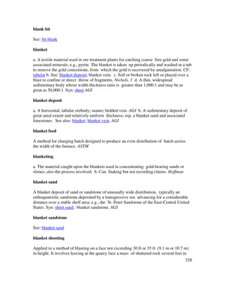 328
blank bit
See: bit blank
blanket
a. A textile material used in ore treatment plants for catching coarse free gold and some
associated minerals; e.g., pyrite. The blanket is taken up periodically and washed in a tub
to remove the gold concentrate, from which the gold is recovered by amalgamation. CF:
tabular b. See: blanket deposit; blanket vein. c. Soil or broken rock left or placed over a
blast to confine or direct throw of fragments. Nichols, 1 d. A thin, widespread
sedimentary body whose width-thickness ratio is greater than 1,000:1 and may be as
great as 50,000:1. Syn: sheet AGI
blanket deposit
a. A horizontal, tabular orebody; manto; bedded vein. AGI b. A sedimentary deposit of
great areal extent and relatively uniform thickness; esp. a blanket sand and associated
limestones. See also: blanket; blanket vein. AGI
blanket feed
A method for charging batch designed to produce an even distribution of batch across
the width of the furnace. ASTM
blanketing
a. The material caught upon the blankets used in concentrating gold-bearing sands or
slimes; also the process involved. b. Can. Staking but not recording claims. Hoffman
blanket sand
A blanket deposit of sand or sandstone of unusually wide distribution, typically an
orthoquartzitic sandstone deposited by a transgressive sea advancing for a considerable
distance over a stable shelf area; e.g., the St. Peter Sandstone of the East-Central United
States. Syn: sheet sand; blanket sandstone. AGI
blanket sandstone
See: blanket sand
blanket shooting
Applied to a method of blasting on a face not exceeding 30 ft or 35 ft (9.1 m or 10.7 m)
in height. It involves leaving at the quarry face a mass of shattered rock several feet in
 