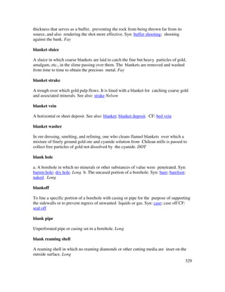 329
thickness that serves as a buffer, preventing the rock from being thrown far from its
source, and also rendering the shot more effective. Syn: buffer shooting; shooting
against the bank. Fay
blanket sluice
A sluice in which coarse blankets are laid to catch the fine but heavy particles of gold,
amalgam, etc., in the slime passing over them. The blankets are removed and washed
from time to time to obtain the precious metal. Fay
blanket strake
A trough over which gold pulp flows. It is lined with a blanket for catching coarse gold
and associated minerals. See also: strake Nelson
blanket vein
A horizontal or sheet deposit. See also: blanket; blanket deposit. CF: bed vein
blanket washer
In ore dressing, smelting, and refining, one who cleans flannel blankets over which a
mixture of finely ground gold ore and cyanide solution from Chilean mills is passed to
collect free particles of gold not dissolved by the cyanide. DOT
blank hole
a. A borehole in which no minerals or other substances of value were penetrated. Syn:
barren hole; dry hole. Long b. The uncased portion of a borehole. Syn: bare; barefoot;
naked. Long
blankoff
To line a specific portion of a borehole with casing or pipe for the purpose of supporting
the sidewalls or to prevent ingress of unwanted liquids or gas. Syn: case; case off CF:
seal off
blank pipe
Unperforated pipe or casing set in a borehole. Long
blank reaming shell
A reaming shell in which no reaming diamonds or other cutting media are inset on the
outside surface. Long
 