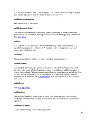 33
a. A solution of pH less than 7.0 at 25 degrees C. b. A substance containing hydrogen
that may be replaced by metals with the formation of salts. CTD
acid Bessemer converter
One lined with acid refractories.
acid bottom and lining
The inner bottom and lining of a melting furnace, consisting of materials like sand,
siliceous rock, or silica brick, which give an acid reaction at the operating temperature.
Syn: acid lining
acid clay
a. A clay that is used mainly as a decolorant or refining agent, and sometimes as a
desulfurizer, coagulant, or catalyst. b. A clay that yields hydrogen ions in a water
suspension; a hydrogen clay.
acid cure
In uranium extraction, sulfation of moist ore before leaching. Pryor, 1
acid-dip survey
A method of determining the angular inclination of a borehole in which a glass, test-
tubelike bottle partly filled with a dilute solution of hydrofluoric acid is inserted in a
watertight metal case. When the assemblage is lowered into a borehole and left for 20 to
30 min, the acid etches the bottle at a level plane from which the inclination of the
borehole can be measured. CF: Kiruna method. Syn: acid-dip test; acid test; acid-etch
tube. Long
acid-dip test
See: acid-dip survey
acid drainage
Water with a pH of less than 6.0 and in which total acidity exceeds total alkalinity;
discharged from an active, inactive, or abandoned surface coal mine and reclamation
operation.
acid electric furnace
An arc furnace having an acid refractory hearth.
 