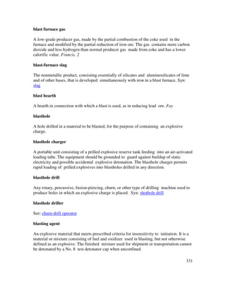 331
blast furnace gas
A low-grade producer gas, made by the partial combustion of the coke used in the
furnace and modified by the partial reduction of iron ore. The gas contains more carbon
dioxide and less hydrogen than normal producer gas made from coke and has a lower
calorific value. Francis, 2
blast-furnace slag
The nonmetallic product, consisting essentially of silicates and aluminosilicates of lime
and of other bases, that is developed simultaneously with iron in a blast furnace. Syn:
slag
blast hearth
A hearth in connection with which a blast is used, as in reducing lead ore. Fay
blasthole
A hole drilled in a material to be blasted, for the purpose of containing an explosive
charge.
blasthole charger
A portable unit consisting of a prilled explosive reserve tank feeding into an air-activated
loading tube. The equipment should be grounded to guard against buildup of static
electricity and possible accidental explosive detonation. The blasthole charger permits
rapid loading of prilled explosives into blastholes drilled in any direction.
blasthole drill
Any rotary, percussive, fusion-piercing, churn, or other type of drilling machine used to
produce holes in which an explosive charge is placed. Syn: shothole drill
blasthole driller
See: churn-drill operator
blasting agent
An explosive material that meets prescribed criteria for insensitivity to initiation. It is a
material or mixture consisting of fuel and oxidizer used in blasting, but not otherwise
defined as an explosive. The finished mixture used for shipment or transportation cannot
be detonated by a No. 8 test detonator cap when unconfined.
 