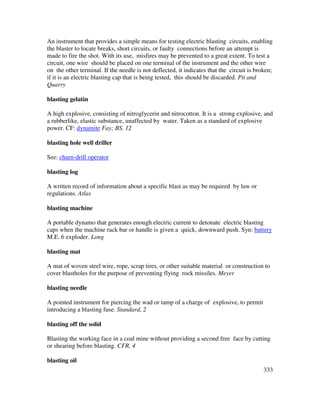 333
An instrument that provides a simple means for testing electric blasting circuits, enabling
the blaster to locate breaks, short circuits, or faulty connections before an attempt is
made to fire the shot. With its use, misfires may be prevented to a great extent. To test a
circuit, one wire should be placed on one terminal of the instrument and the other wire
on the other terminal. If the needle is not deflected, it indicates that the circuit is broken;
if it is an electric blasting cap that is being tested, this should be discarded. Pit and
Quarry
blasting gelatin
A high explosive, consisting of nitroglycerin and nitrocotton. It is a strong explosive, and
a rubberlike, elastic substance, unaffected by water. Taken as a standard of explosive
power. CF: dynamite Fay; BS, 12
blasting hole well driller
See: churn-drill operator
blasting log
A written record of information about a specific blast as may be required by law or
regulations. Atlas
blasting machine
A portable dynamo that generates enough electric current to detonate electric blasting
caps when the machine rack bar or handle is given a quick, downward push. Syn: battery
M.E. 6 exploder. Long
blasting mat
A mat of woven steel wire, rope, scrap tires, or other suitable material or construction to
cover blastholes for the purpose of preventing flying rock missiles. Meyer
blasting needle
A pointed instrument for piercing the wad or tamp of a charge of explosive, to permit
introducing a blasting fuse. Standard, 2
blasting off the solid
Blasting the working face in a coal mine without providing a second free face by cutting
or shearing before blasting. CFR, 4
blasting oil
 