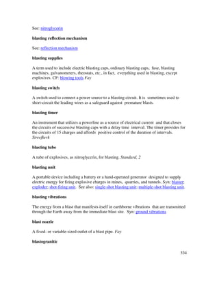334
See: nitroglycerin
blasting reflection mechanism
See: reflection mechanism
blasting supplies
A term used to include electric blasting caps, ordinary blasting caps, fuse, blasting
machines, galvanometers, rheostats, etc., in fact, everything used in blasting, except
explosives. CF: blowing tools Fay
blasting switch
A switch used to connect a power source to a blasting circuit. It is sometimes used to
short-circuit the leading wires as a safeguard against premature blasts.
blasting timer
An instrument that utilizes a powerline as a source of electrical current and that closes
the circuits of successive blasting caps with a delay time interval. The timer provides for
the circuits of 15 charges and affords positive control of the duration of intervals.
Streefkerk
blasting tube
A tube of explosives, as nitroglycerin, for blasting. Standard, 2
blasting unit
A portable device including a battery or a hand-operated generator designed to supply
electric energy for firing explosive charges in mines, quarries, and tunnels. Syn: blaster;
exploder; shot-firing unit. See also: single-shot blasting unit; multiple-shot blasting unit.
blasting vibrations
The energy from a blast that manifests itself in earthborne vibrations that are transmitted
through the Earth away from the immediate blast site. Syn: ground vibrations
blast nozzle
A fixed- or variable-sized outlet of a blast pipe. Fay
blastogranitic
 