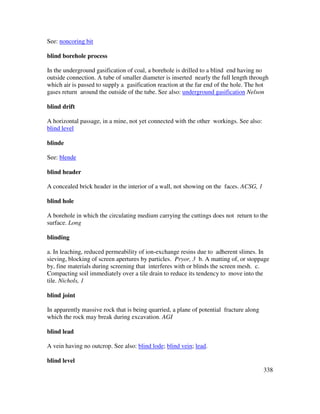 338
See: noncoring bit
blind borehole process
In the underground gasification of coal, a borehole is drilled to a blind end having no
outside connection. A tube of smaller diameter is inserted nearly the full length through
which air is passed to supply a gasification reaction at the far end of the hole. The hot
gases return around the outside of the tube. See also: underground gasification Nelson
blind drift
A horizontal passage, in a mine, not yet connected with the other workings. See also:
blind level
blinde
See: blende
blind header
A concealed brick header in the interior of a wall, not showing on the faces. ACSG, 1
blind hole
A borehole in which the circulating medium carrying the cuttings does not return to the
surface. Long
blinding
a. In leaching, reduced permeability of ion-exchange resins due to adherent slimes. In
sieving, blocking of screen apertures by particles. Pryor, 3 b. A matting of, or stoppage
by, fine materials during screening that interferes with or blinds the screen mesh. c.
Compacting soil immediately over a tile drain to reduce its tendency to move into the
tile. Nichols, 1
blind joint
In apparently massive rock that is being quarried, a plane of potential fracture along
which the rock may break during excavation. AGI
blind lead
A vein having no outcrop. See also: blind lode; blind vein; lead.
blind level
 