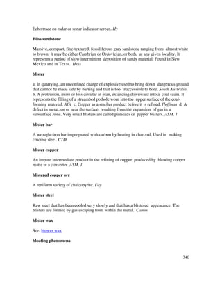340
Echo trace on radar or sonar indicator screen. Hy
Bliss sandstone
Massive, compact, fine-textured, fossiliferous gray sandstone ranging from almost white
to brown. It may be either Cambrian or Ordovician, or both, at any given locality. It
represents a period of slow intermittent deposition of sandy material. Found in New
Mexico and in Texas. Hess
blister
a. In quarrying, an unconfined charge of explosive used to bring down dangerous ground
that cannot be made safe by barring and that is too inaccessible to bore. South Australia
b. A protrusion, more or less circular in plan, extending downward into a coal seam. It
represents the filling of a streambed pothole worn into the upper surface of the coal-
forming material. AGI c. Copper as a smelter product before it is refined. Hoffman d. A
defect in metal, on or near the surface, resulting from the expansion of gas in a
subsurface zone. Very small blisters are called pinheads or pepper blisters. ASM, 1
blister bar
A wrought-iron bar impregnated with carbon by heating in charcoal. Used in making
crucible steel. CTD
blister copper
An impure intermediate product in the refining of copper, produced by blowing copper
matte in a converter. ASM, 1
blistered copper ore
A reniform variety of chalcopyrite. Fay
blister steel
Raw steel that has been cooled very slowly and that has a blistered appearance. The
blisters are formed by gas escaping from within the metal. Camm
blister wax
See: blower wax
bloating phenomena
 