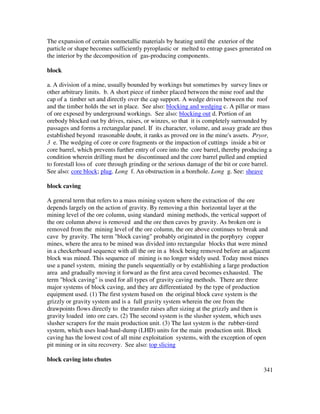341
The expansion of certain nonmetallic materials by heating until the exterior of the
particle or shape becomes sufficiently pyroplastic or melted to entrap gases generated on
the interior by the decomposition of gas-producing components.
block
a. A division of a mine, usually bounded by workings but sometimes by survey lines or
other arbitrary limits. b. A short piece of timber placed between the mine roof and the
cap of a timber set and directly over the cap support. A wedge driven between the roof
and the timber holds the set in place. See also: blocking and wedging c. A pillar or mass
of ore exposed by underground workings. See also: blocking out d. Portion of an
orebody blocked out by drives, raises, or winzes, so that it is completely surrounded by
passages and forms a rectangular panel. If its character, volume, and assay grade are thus
established beyond reasonable doubt, it ranks as proved ore in the mine's assets. Pryor,
3 e. The wedging of core or core fragments or the impaction of cuttings inside a bit or
core barrel, which prevents further entry of core into the core barrel, thereby producing a
condition wherein drilling must be discontinued and the core barrel pulled and emptied
to forestall loss of core through grinding or the serious damage of the bit or core barrel.
See also: core block; plug. Long f. An obstruction in a borehole. Long g. See: sheave
block caving
A general term that refers to a mass mining system where the extraction of the ore
depends largely on the action of gravity. By removing a thin horizontal layer at the
mining level of the ore column, using standard mining methods, the vertical support of
the ore column above is removed and the ore then caves by gravity. As broken ore is
removed from the mining level of the ore column, the ore above continues to break and
cave by gravity. The term "block caving" probably originated in the porphyry copper
mines, where the area to be mined was divided into rectangular blocks that were mined
in a checkerboard sequence with all the ore in a block being removed before an adjacent
block was mined. This sequence of mining is no longer widely used. Today most mines
use a panel system, mining the panels sequentially or by establishing a large production
area and gradually moving it forward as the first area caved becomes exhausted. The
term "block caving" is used for all types of gravity caving methods. There are three
major systems of block caving, and they are differentiated by the type of production
equipment used. (1) The first system based on the original block cave system is the
grizzly or gravity system and is a full gravity system wherein the ore from the
drawpoints flows directly to the transfer raises after sizing at the grizzly and then is
gravity loaded into ore cars. (2) The second system is the slusher system, which uses
slusher scrapers for the main production unit. (3) The last system is the rubber-tired
system, which uses load-haul-dump (LHD) units for the main production unit. Block
caving has the lowest cost of all mine exploitation systems, with the exception of open
pit mining or in situ recovery. See also: top slicing
block caving into chutes
 