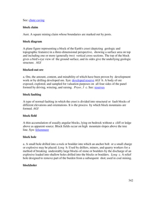 342
See: chute caving
block claim
Aust. A square mining claim whose boundaries are marked out by posts.
block diagram
A plane figure representing a block of the Earth's crust (depicting geologic and
topographic features) in a three-dimensional perspective, showing a surface area on top
and including one or more (generally two) vertical cross sections. The top of the block
gives a bird's-eye view of the ground surface, and its sides give the underlying geologic
structure. AGI
blocked-out ore
a. Ore, the amount, content, and minability of which have been proven by development
work or by drilling developed ore. Syn: developed reserve AGI b. A body of ore
exposed, explored, and sampled for valuation purposes on all four sides of the panel
formed by driving, winzing, and raising. Pryor, 3 c. See: reserves
block faulting
A type of normal faulting in which the crust is divided into structural or fault blocks of
different elevations and orientations. It is the process by which block mountains are
formed. AGI
block field
A thin accumulation of usually angular blocks, lying on bedrock without a cliff or ledge
above as apparent source. Block fields occur on high mountain slopes above the tree
line. Syn: felsenmeer
block hole
a. A small hole drilled into a rock or boulder into which an anchor bolt or a small charge
or explosive may be placed. Long b. Used by drillers, miners, and quarry workers for a
method of breaking undesirably large blocks of stone or boulders by the discharge of an
explosive loaded into shallow holes drilled into the blocks or boulders. Long c. A relief
hole designed to remove part of the burden from a subsequent shot; used in coal mining.
blockholer
 
