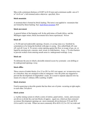 344
Mica with a minimum thickness of 0.007 in (0.18 mm) and a minimum usable area of 1
in2
(6.45 cm2
), full trimmed unless otherwise specified. Skow
block mountain
A mountain that is formed by block faulting. The term is not applied to mountains that
are formed by thrust faulting. Syn: fault-block mountain AGI
block movement
A general failure of the hanging wall. In the gold mines of South Africa and the
Michigan copper mines, block movements have been experienced. Nelson
block off
a. To fill and seal undesirable openings, fissures, or caving zones in a borehole by
cementation or by lining the borehole with pipe or casing. Also called blank off; case
off; seal off. Long b. To secure a mine opening against the flow or escape of gas, air, or
liquid by erecting rock, concrete, steel, wood, or cloth barriers. Long c. To erect barriers
to prevent workers from entering unsafe areas in underground workings. Long
block out
To delineate the area in which a desirable mineral occurs by systematic core drilling or
by underground openings. Long
block riffles
These consist of timber blocks, 8 to 12 in (20.3 to 30.5 cm) square, set in transverse rows
in a sluicebox; they are arranged so that in contiguous rows the joints are staggered to
prevent the development of longitudinal cracks. It is usual to separate adjacent rows by
means of a strip of ordinary riffle scantling. Griffith
block structure
Used in quarrying to describe granite that has three sets of joints occurring at right angles
to each other. Streefkerk
block system
a. A pillar mining system in which a series of entries, panel entries, rooms, and crosscuts
are driven to divide the coal into blocks of approx. equal size, which are then extracted
on retreat. Development openings are most commonly driven between 15 ft and 20 ft
(4.6 m and 6.1 m) wide. Pillars are most commonly 40 to 60 ft (12.2 to 18.3 m) wide and
 