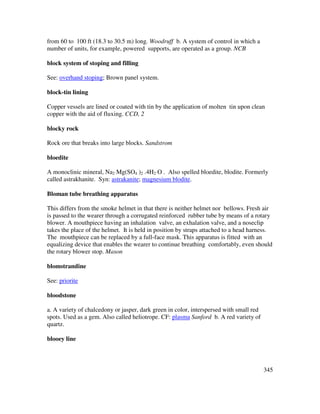 345
from 60 to 100 ft (18.3 to 30.5 m) long. Woodruff b. A system of control in which a
number of units, for example, powered supports, are operated as a group. NCB
block system of stoping and filling
See: overhand stoping; Brown panel system.
block-tin lining
Copper vessels are lined or coated with tin by the application of molten tin upon clean
copper with the aid of fluxing. CCD, 2
blocky rock
Rock ore that breaks into large blocks. Sandstrom
bloedite
A monoclinic mineral, Na2 Mg(SO4 )2 .4H2 O . Also spelled bloedite, blodite. Formerly
called astrakhanite. Syn: astrakanite; magnesium blodite.
Bloman tube breathing apparatus
This differs from the smoke helmet in that there is neither helmet nor bellows. Fresh air
is passed to the wearer through a corrugated reinforced rubber tube by means of a rotary
blower. A mouthpiece having an inhalation valve, an exhalation valve, and a noseclip
takes the place of the helmet. It is held in position by straps attached to a head harness.
The mouthpiece can be replaced by a full-face mask. This apparatus is fitted with an
equalizing device that enables the wearer to continue breathing comfortably, even should
the rotary blower stop. Mason
blomstrandine
See: priorite
bloodstone
a. A variety of chalcedony or jasper, dark green in color, interspersed with small red
spots. Used as a gem. Also called heliotrope. CF: plasma Sanford b. A red variety of
quartz.
blooey line
 