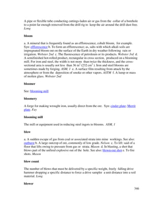 346
A pipe or flexible tube conducting cuttings-laden air or gas from the collar of a borehole
to a point far enough removed from the drill rig to keep the air around the drill dust free.
Long
bloom
a. A mineral that is frequently found as an efflorescence, cobalt bloom, for example.
Syn: efflorescence b. To form an efflorescence; as, salts with which alkali soils are
impregnated bloom out on the surface of the Earth in dry weather following rain or
irrigation. Webster 2nd c. The fluorescence of petroleum or its products. Webster 3rd d.
A semifinished hot-rolled product, rectangular in cross section, produced on a blooming
mill. For iron and steel, the width is not more than twice the thickness, and the cross-
sectional area is usually not less than 36 in2
(232 cm2
). Iron and steel blooms are
sometimes made by forging. ASM, 1 e. A surface film resulting from attack by the
atmosphere or from the deposition of smoke or other vapors. ASTM f. A lump or mass
of molten glass. Webster 2nd
bloomer
See: blooming mill
bloomery
A forge for making wrought iron, usually direct from the ore. Syn: cinder plate; Merrit
plate. Fay
blooming mill
The mill or equipment used in reducing steel ingots to blooms. ASM, 1
blow
a. A sudden escape of gas from coal or associated strata into mine workings. See also:
outburst b. A large outcrop of ore, commonly of low grade. Nelson c. To lift: said of a
floor that lifts owing to pressure from gas or strata. Mason d. In blasting, a shot that
blows part of the unfired explosive out of the hole. See also: blown-out shot e. To fire
shots. Mason
blow count
The number of blows that must be delivered by a specific-weight, freely falling drive
hammer dropping a specific distance to force a drive sampler a unit distance into a soil
material. Long
blower
 