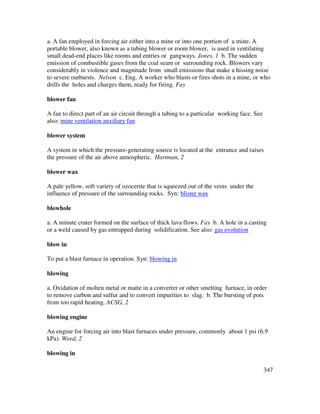 347
a. A fan employed in forcing air either into a mine or into one portion of a mine. A
portable blower, also known as a tubing blower or room blower, is used in ventilating
small dead-end places like rooms and entries or gangways. Jones, 1 b. The sudden
emission of combustible gases from the coal seam or surrounding rock. Blowers vary
considerably in violence and magnitude from small emissions that make a hissing noise
to severe outbursts. Nelson c. Eng. A worker who blasts or fires shots in a mine, or who
drills the holes and charges them, ready for firing. Fay
blower fan
A fan to direct part of an air circuit through a tubing to a particular working face. See
also: mine ventilation auxiliary fan
blower system
A system in which the pressure-generating source is located at the entrance and raises
the pressure of the air above atmospheric. Hartman, 2
blower wax
A pale yellow, soft variety of ozocerite that is squeezed out of the veins under the
influence of pressure of the surrounding rocks. Syn: blister wax
blowhole
a. A minute crater formed on the surface of thick lava flows. Fay b. A hole in a casting
or a weld caused by gas entrapped during solidification. See also: gas evolution
blow in
To put a blast furnace in operation. Syn: blowing in
blowing
a. Oxidation of molten metal or matte in a converter or other smelting furnace, in order
to remove carbon and sulfur and to convert impurities to slag. b. The bursting of pots
from too rapid heating. ACSG, 2
blowing engine
An engine for forcing air into blast furnaces under pressure, commonly about 1 psi (6.9
kPa). Weed, 2
blowing in
 
