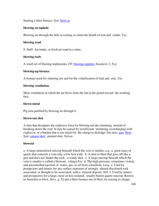348
Starting a blast furnace. Syn: blow in
blowing on taphole
Blowing air through the hole at casting, to clean the hearth of iron and cinder. Fay
blowing road
S. Staff. An intake, or fresh-air road in a mine.
blowing tools
A small set of blasting implements. CF: blasting supplies Standard, 2; Fay
blowing-up furnace
A furnace used for sintering ore and for the volatilization of lead and zinc. Fay
blowing ventilation
Mine ventilation in which the air flows from the fan at the portal toward the working
face.
blown metal
Pig iron purified by blowing air through it.
blown-out shot
A shot that dissipates the explosive force by blowing out the stemming instead of
breaking down the coal. It may be caused by insufficient stemming, overcharging with
explosive, or a burden that is too much for the charge to dislodge. See also: gun; blow.
Syn: cannon shot; gunned shot. Nelson
blowout
a. A large mineralized outcrop beneath which the vein is smaller, e.g., a great mass of
quartz that conceals a vein only a few feet wide. b. A shot or blast that goes off like a
gun and does not shatter the rock; a windy shot. c. A large outcrop beneath which the
vein is smaller is called a blowout. (slang) Fay d. The high-pressure, sometimes violent,
and uncontrolled ejection of water, gas, or oil from a borehole. Long e. Used by
prospectors and miners for any surface exposure of strongly altered discolored rock
associated, or thought to be associated, with a mineral deposit. AGI f. Used by miners
and prospectors for a large, more or less isolated, usually barren quartz outcrop. Known
in Australia as blow. Hess g. To put a blast furnace out of blast, by ceasing to charge
 