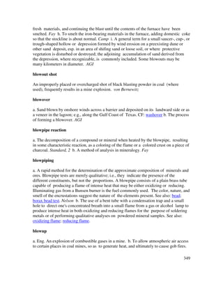 349
fresh materials, and continuing the blast until the contents of the furnace have been
smelted. Fay h. To smelt the iron-bearing materials in the furnace, adding domestic coke
so that the stockline is about normal. Camp i. A general term for a small saucer-, cup-, or
trough-shaped hollow or depression formed by wind erosion on a preexisting dune or
other sand deposit, esp. in an area of shifing sand or loose soil, or where protective
vegetation is disturbed or destroyed; the adjoining accumulation of sand derived from
the depression, where recognizable, is commonly included. Some blowouts may be
many kilometers in diameter. AGI
blowout shot
An improperly placed or overcharged shot of black blasting powder in coal (where
used), frequently results in a mine explosion. von Bernewitz
blowover
a. Sand blown by onshore winds across a barrier and deposited on its landward side or as
a veneer in the lagoon; e.g., along the Gulf Coast of Texas. CF: washover b. The process
of forming a blowover. AGI
blowpipe reaction
a. The decomposition of a compound or mineral when heated by the blowpipe, resulting
in some characteristic reaction, as a coloring of the flame or a colored crust on a piece of
charcoal. Standard, 2 b. A method of analysis in mineralogy. Fay
blowpiping
a. A rapid method for the determination of the approximate composition of minerals and
ores. Blowpipe tests are merely qualitative; i.e., they indicate the presence of the
different constituents, but not the proportions. A blowpipe consists of a plain brass tube
capable of producing a flame of intense heat that may be either oxidizing or reducing.
Illuminating gas from a Bunsen burner is the fuel commonly used. The color, nature, and
smell of the encrustations suggest the nature of the elements present. See also: bead;
borax bead test. Nelson b. The use of a bent tube with a condensation trap and a small
hole to direct one's concentrated breath into a small flame from a gas or alcohol lamp to
produce intense heat in both oxidizing and reducing flames for the purpose of soldering
metals or of performing qualitative analyses on powdered mineral samples. See also:
oxidizing flame; reducing flame.
blowup
a. Eng. An explosion of combustible gases in a mine. b. To allow atmospheric air access
to certain places in coal mines, so as to generate heat, and ultimately to cause gob fires.
 