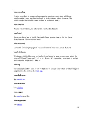 350
blue annealing
Heating hot-rolled ferrous sheet in an open furnace to a temperature within the
transformation range, and then cooling it in air in order to soften the metal. The
formation of a bluish oxide on the surface is incidental. ASM, 1
blue asbestos
A name for crocidolite, the asbestiform variety of riebeckite.
blue band
A thin, persistent bed of bluish clay that is found near the base of the No. 6 coal
throughout the Illinois-Indiana basin.
blue-black ore
Corvusite, extremely high-grade vanadium ore with blue-black color. Ballard
blue brittleness
Brittleness exhibited by some steels after being heated to some temperature within the
range of 300 to 650 degrees F (149 to 343 degrees C), particularly if the steel is worked
at the elevated temperature. ASM, 1
blue cap
The characteristic blue halo, or tip, of the flame of a safety lamp when combustible gases
are present in the air. See also: top; cap.
blue chalcedony
See: sapphirine
blue chalcocite
See: digenite
blue copper
See: azurite; covellite.
blue copper ore
See: azurite
 