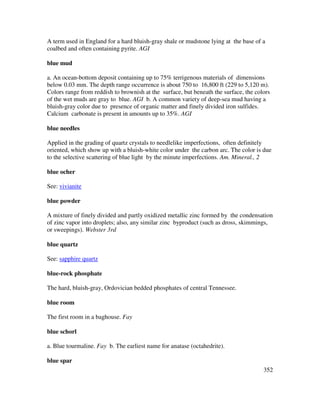 352
A term used in England for a hard bluish-gray shale or mudstone lying at the base of a
coalbed and often containing pyrite. AGI
blue mud
a. An ocean-bottom deposit containing up to 75% terrigenous materials of dimensions
below 0.03 mm. The depth range occurrence is about 750 to 16,800 ft (229 to 5,120 m).
Colors range from reddish to brownish at the surface, but beneath the surface, the colors
of the wet muds are gray to blue. AGI b. A common variety of deep-sea mud having a
bluish-gray color due to presence of organic matter and finely divided iron sulfides.
Calcium carbonate is present in amounts up to 35%. AGI
blue needles
Applied in the grading of quartz crystals to needlelike imperfections, often definitely
oriented, which show up with a bluish-white color under the carbon arc. The color is due
to the selective scattering of blue light by the minute imperfections. Am. Mineral., 2
blue ocher
See: vivianite
blue powder
A mixture of finely divided and partly oxidized metallic zinc formed by the condensation
of zinc vapor into droplets; also, any similar zinc byproduct (such as dross, skimmings,
or sweepings). Webster 3rd
blue quartz
See: sapphire quartz
blue-rock phosphate
The hard, bluish-gray, Ordovician bedded phosphates of central Tennessee.
blue room
The first room in a baghouse. Fay
blue schorl
a. Blue tourmaline. Fay b. The earliest name for anatase (octahedrite).
blue spar
 