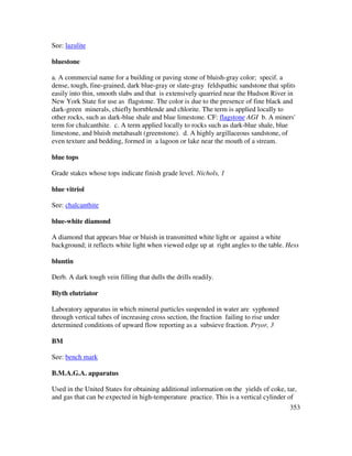 353
See: lazulite
bluestone
a. A commercial name for a building or paving stone of bluish-gray color; specif. a
dense, tough, fine-grained, dark blue-gray or slate-gray feldspathic sandstone that splits
easily into thin, smooth slabs and that is extensively quarried near the Hudson River in
New York State for use as flagstone. The color is due to the presence of fine black and
dark-green minerals, chiefly hornblende and chlorite. The term is applied locally to
other rocks, such as dark-blue shale and blue limestone. CF: flagstone AGI b. A miners'
term for chalcanthite. c. A term applied locally to rocks such as dark-blue shale, blue
limestone, and bluish metabasalt (greenstone). d. A highly argillaceous sandstone, of
even texture and bedding, formed in a lagoon or lake near the mouth of a stream.
blue tops
Grade stakes whose tops indicate finish grade level. Nichols, 1
blue vitriol
See: chalcanthite
blue-white diamond
A diamond that appears blue or bluish in transmitted white light or against a white
background; it reflects white light when viewed edge up at right angles to the table. Hess
bluntin
Derb. A dark tough vein filling that dulls the drills readily.
Blyth elutriator
Laboratory apparatus in which mineral particles suspended in water are syphoned
through vertical tubes of increasing cross section, the fraction failing to rise under
determined conditions of upward flow reporting as a subsieve fraction. Pryor, 3
BM
See: bench mark
B.M.A.G.A. apparatus
Used in the United States for obtaining additional information on the yields of coke, tar,
and gas that can be expected in high-temperature practice. This is a vertical cylinder of
 